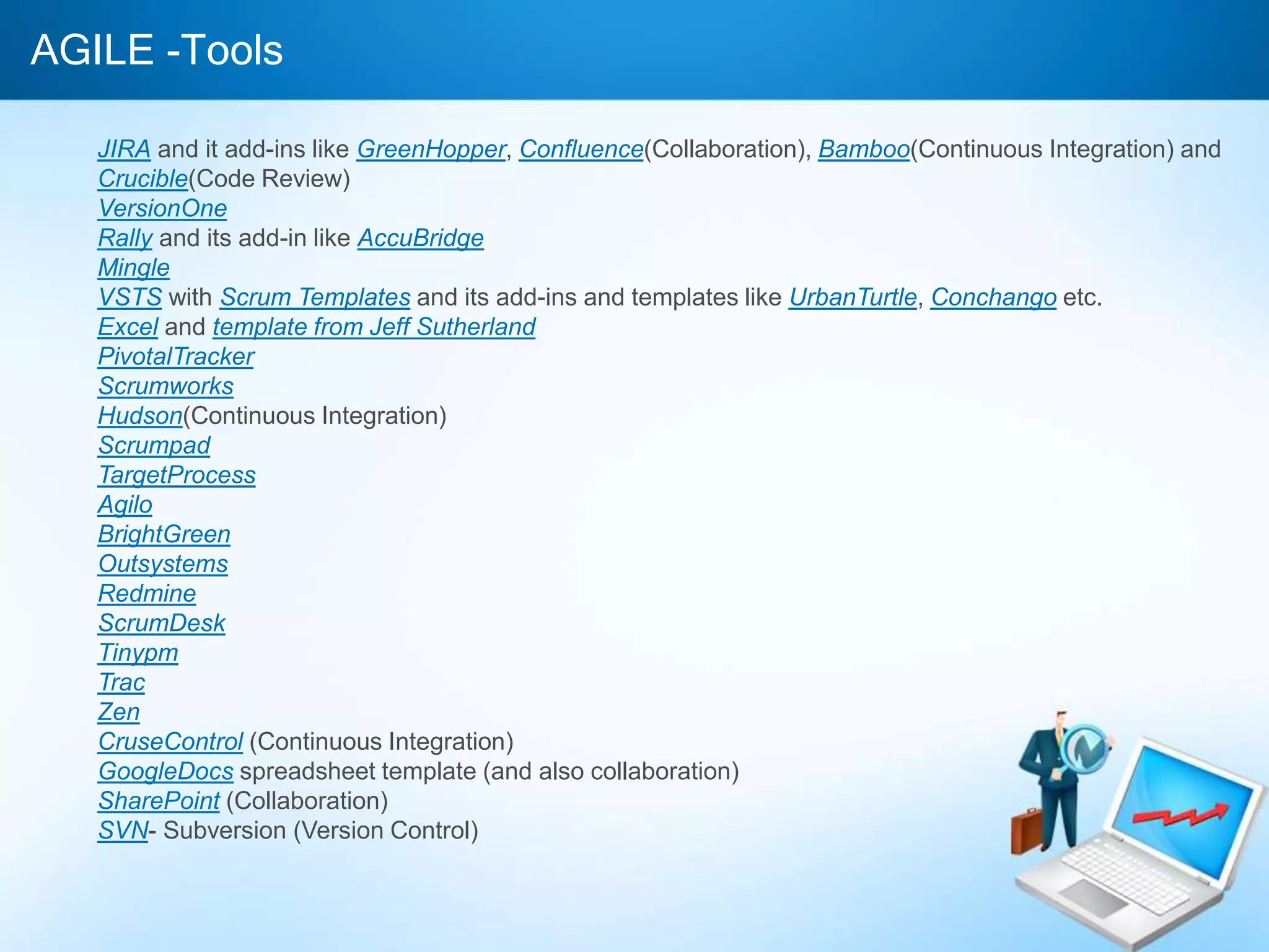 AGILE -Tools
JIRA and it add-ins like GreenHopper, Confluence(Collaboration), Bamboo(Continuous Integration) and
Crucible(Code Review)
VersionOne
Rally and its add-in like AccuBridge
Mingle
VSTS with Scrum Templates and its add-ins and templates like UrbanTurtle, Conchango etc.
Excel and template from Jeff Sutherland
PivotalTracker
Scrumworks
Hudson(Continuous Integration)
Scrumpad
TargetProcess
Agilo
BrightGreen
Outsystems
Redmine
ScrumDesk
Tinypm
Trac
Zen
CruseControl (Continuous Integration)
GoogleDocs spreadsheet template (and also collaboration)
SharePoint (Collaboration)
SVN- Subversion (Version Control)
 