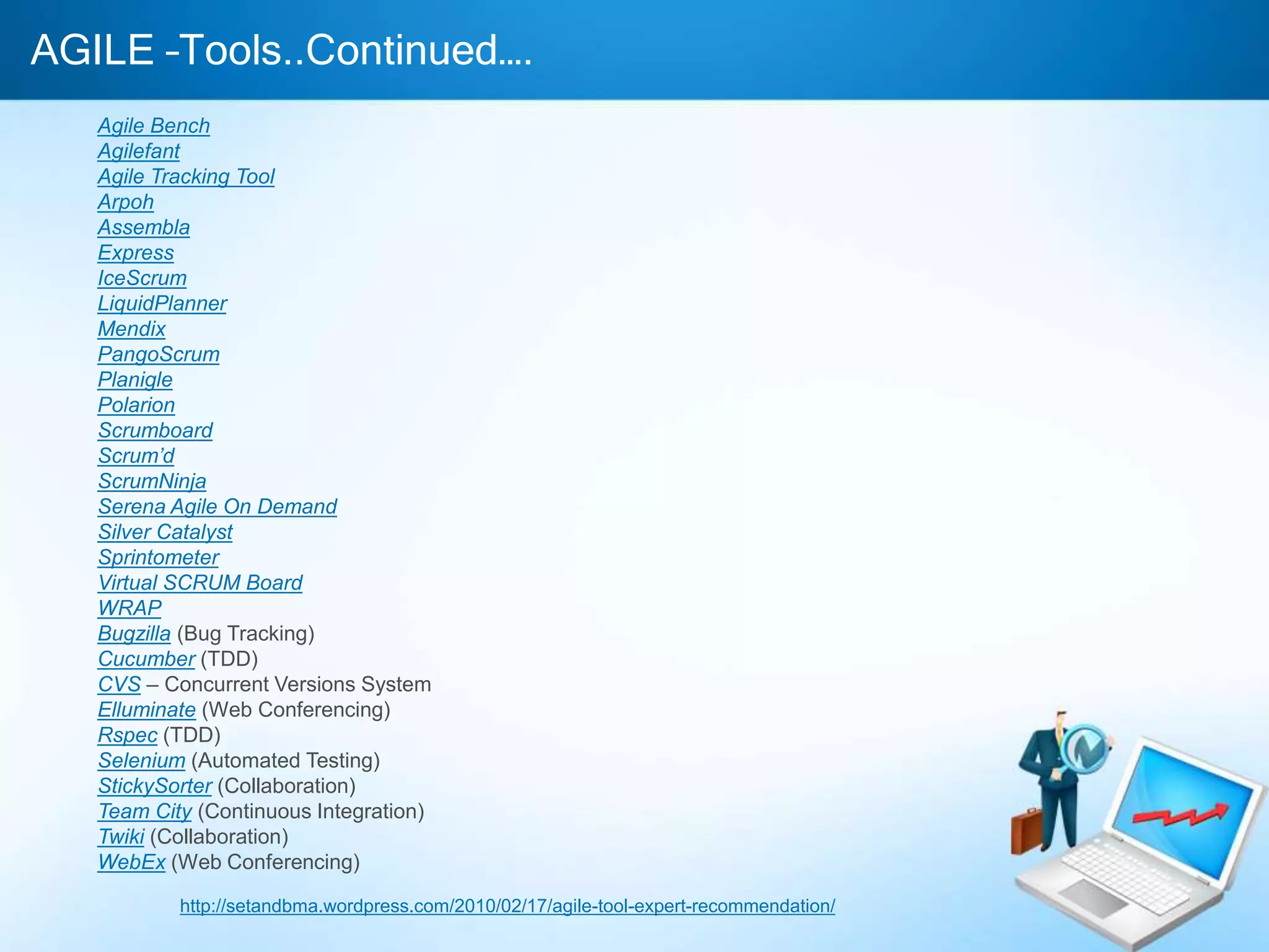 AGILE –Tools..Continued….
Agile Bench
Agilefant
Agile Tracking Tool
Arpoh
Assembla
Express
IceScrum
LiquidPlanner
Mendix
PangoScrum
Planigle
Polarion
Scrumboard
Scrum’d
ScrumNinja
Serena Agile On Demand
Silver Catalyst
Sprintometer
Virtual SCRUM Board
WRAP
Bugzilla (Bug Tracking)
Cucumber (TDD)
CVS – Concurrent Versions System
Elluminate (Web Conferencing)
Rspec (TDD)
Selenium (Automated Testing)
StickySorter (Collaboration)
Team City (Continuous Integration)
Twiki (Collaboration)
WebEx (Web Conferencing)
http://setandbma.wordpress.com/2010/02/17/agile-tool-expert-recommendation/
 