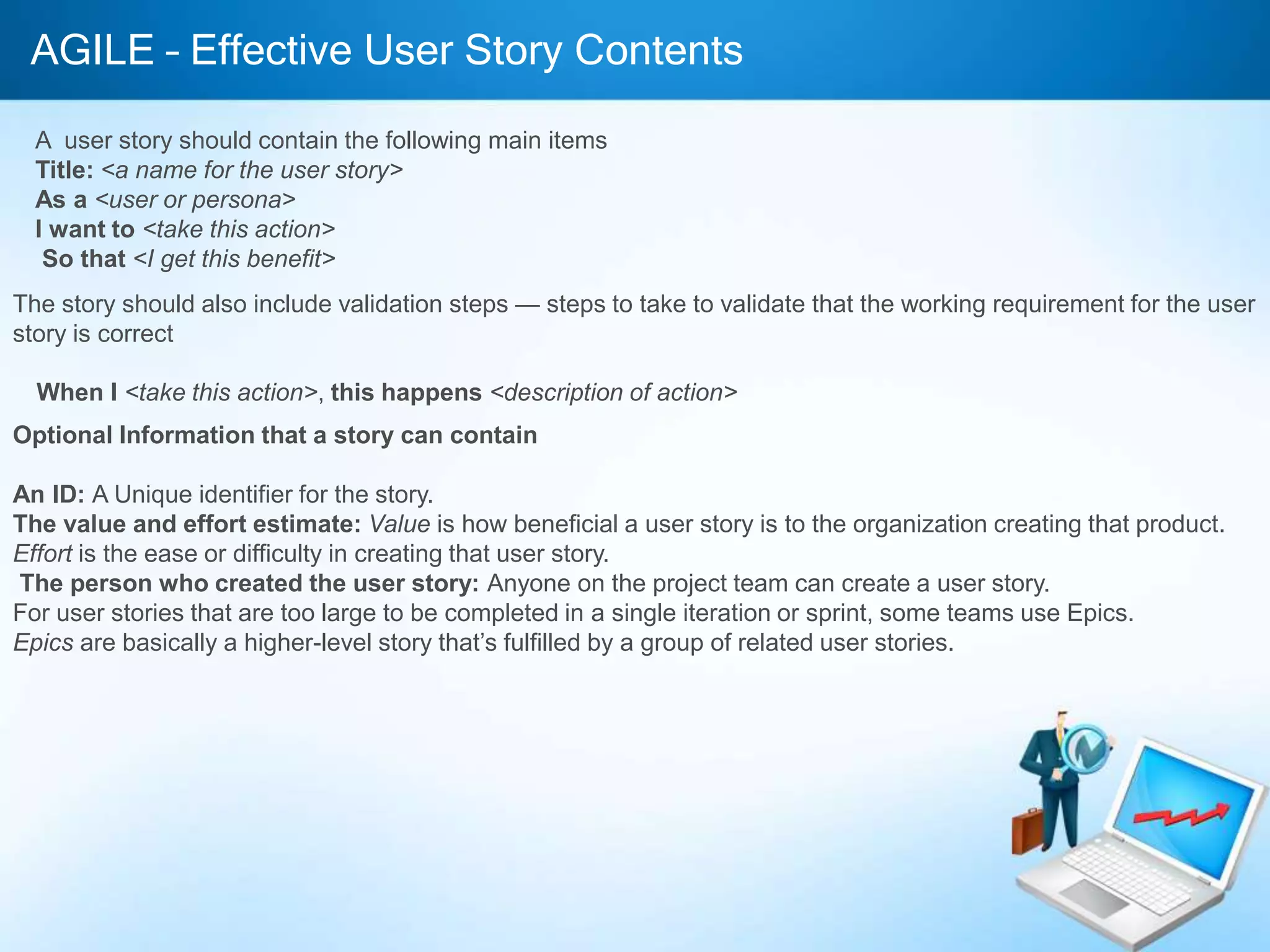 AGILE – Effective User Story Contents
A user story should contain the following main items
Title: <a name for the user story>
As a <user or persona>
I want to <take this action>
So that <I get this benefit>
The story should also include validation steps — steps to take to validate that the working requirement for the user
story is correct
When I <take this action>, this happens <description of action>
Optional Information that a story can contain
An ID: A Unique identifier for the story.
The value and effort estimate: Value is how beneficial a user story is to the organization creating that product.
Effort is the ease or difficulty in creating that user story.
The person who created the user story: Anyone on the project team can create a user story.
For user stories that are too large to be completed in a single iteration or sprint, some teams use Epics.
Epics are basically a higher-level story that’s fulfilled by a group of related user stories.
 