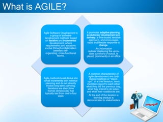 Agile Software Development is
a group of software
development methods based
on iterative and incremental
development, where
requirements and solutions
evolve through collaboration
between self-
organizing, cross-functional
teams.
It promotes adaptive planning,
evolutionary development and
delivery, a time-boxed iterative
approach, and encourages
rapid and flexible response to
change.
An information
radiator displaying the up-to-
date summary of status, is
placed prominently in an office
Agile methods break tasks into
small increments with minimal
planning and do not directly
involve long-term planning.
Iterations are short time
frames (timeboxes) that
typically last from one to four
week
A common characteristic of
agile development are daily
status meetings or "stand-
ups". In a brief session, team
members report to each other
what they did the previous day,
what they intend to do today,
and what their roadblocks are.
At the end of the iteration a
working product is
demonstrated to stakeholders
What is AGILE?
 