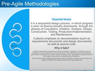 Waterfall Model
It is a sequential design process, in which progress
is seen as flowing steadily downwards through the
phases of Conception, Initiation, Analysis, Design,
Construction, Testing, Production/Implementation,
and Maintenance.
It places emphasis on documentation (such as
requirements documents and design documents)
as well as source code.
Why it fails?
If clients change their requirements after the design is finalized, the design must be
modified to accommodate the new requirements. This effectively means invalidating a
good deal of working hours, which means increased cost, especially if a large amount of
the project's resources has already been invested in.
There are few other models that had been used in the past, however most of them are
based on Water Fall model and will not be discussed here
Pre-Agile Methodologies
Initiation
Planning
Execution
Monitoring
and Control
Closure
 