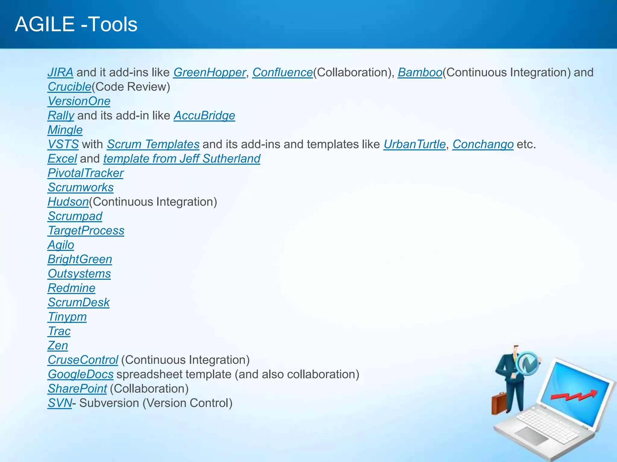 AGILE -Tools
JIRA and it add-ins like GreenHopper, Confluence(Collaboration), Bamboo(Continuous Integration) and
Crucible(Code Review)
VersionOne
Rally and its add-in like AccuBridge
Mingle
VSTS with Scrum Templates and its add-ins and templates like UrbanTurtle, Conchango etc.
Excel and template from Jeff Sutherland
PivotalTracker
Scrumworks
Hudson(Continuous Integration)
Scrumpad
TargetProcess
Agilo
BrightGreen
Outsystems
Redmine
ScrumDesk
Tinypm
Trac
Zen
CruseControl (Continuous Integration)
GoogleDocs spreadsheet template (and also collaboration)
SharePoint (Collaboration)
SVN- Subversion (Version Control)

 