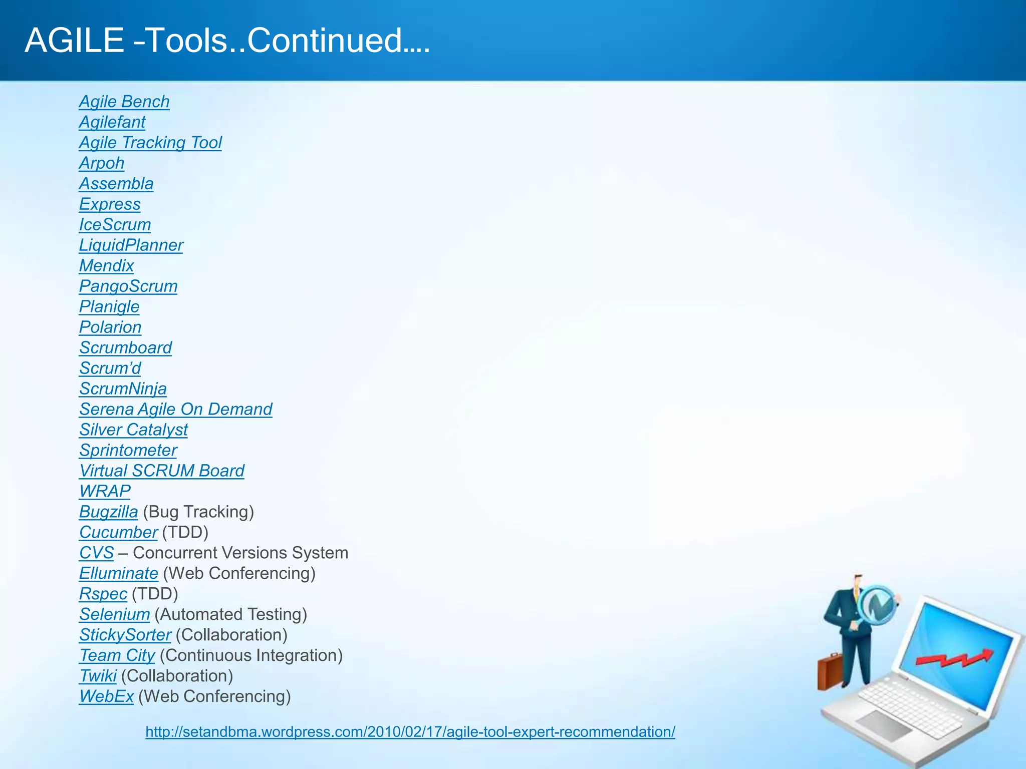 AGILE –Tools..Continued….
Agile Bench
Agilefant
Agile Tracking Tool
Arpoh
Assembla
Express
IceScrum
LiquidPlanner
Mendix
PangoScrum
Planigle
Polarion
Scrumboard
Scrum’d
ScrumNinja
Serena Agile On Demand
Silver Catalyst
Sprintometer
Virtual SCRUM Board
WRAP
Bugzilla (Bug Tracking)
Cucumber (TDD)
CVS – Concurrent Versions System
Elluminate (Web Conferencing)
Rspec (TDD)
Selenium (Automated Testing)
StickySorter (Collaboration)
Team City (Continuous Integration)
Twiki (Collaboration)
WebEx (Web Conferencing)
http://setandbma.wordpress.com/2010/02/17/agile-tool-expert-recommendation/

 