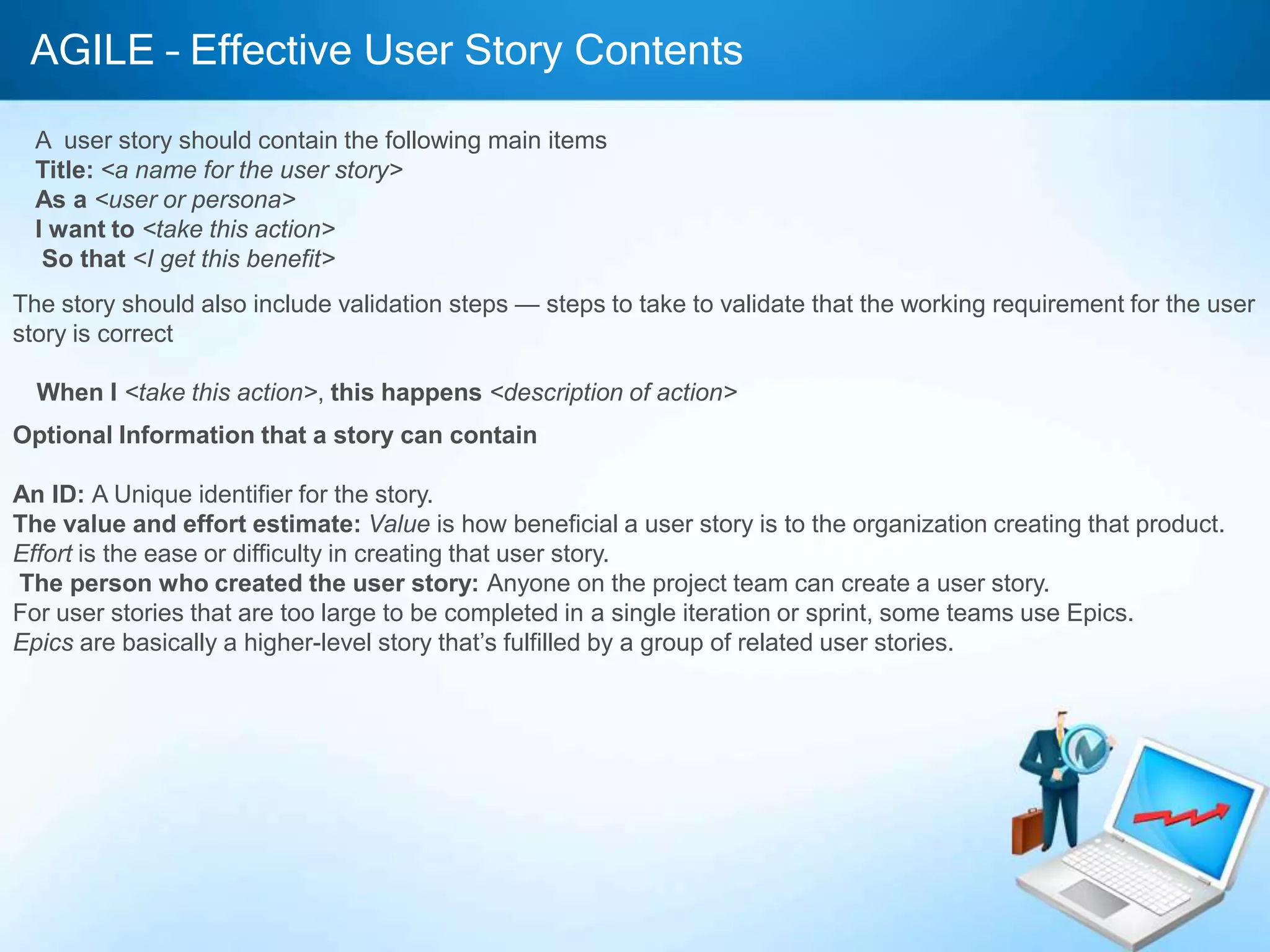 AGILE – Effective User Story Contents
A user story should contain the following main items
Title: <a name for the user story>
As a <user or persona>
I want to <take this action>
So that <I get this benefit>
The story should also include validation steps — steps to take to validate that the working requirement for the user
story is correct
When I <take this action>, this happens <description of action>
Optional Information that a story can contain
An ID: A Unique identifier for the story.
The value and effort estimate: Value is how beneficial a user story is to the organization creating that product.
Effort is the ease or difficulty in creating that user story.
The person who created the user story: Anyone on the project team can create a user story.
For user stories that are too large to be completed in a single iteration or sprint, some teams use Epics.
Epics are basically a higher-level story that’s fulfilled by a group of related user stories.

 