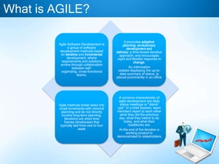 What is AGILE?
Agile Software Development is
a group of software
development methods based
on iterative and incremental
development, where
requirements and solutions
evolve through collaboration
between selforganizing, cross-functional
teams.

It promotes adaptive
planning, evolutionary
development and
delivery, a time-boxed iterative
approach, and encourages
rapid and flexible response to
change.
An information
radiator displaying the up-todate summary of status, is
placed prominently in an office

Agile methods break tasks into
small increments with minimal
planning and do not directly
involve long-term planning.
Iterations are short time
frames (timeboxes) that
typically last from one to four
week

A common characteristic of
agile development are daily
status meetings or "standups". In a brief session, team
members report to each other
what they did the previous
day, what they intend to do
today, and what their
roadblocks are.
At the end of the iteration a
working product is
demonstrated to stakeholders

 