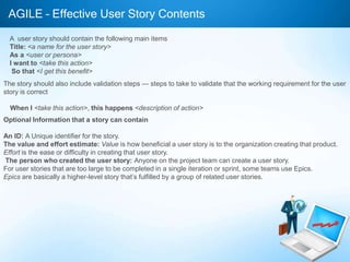 AGILE – Effective User Story Contents
A user story should contain the following main items
Title: <a name for the user story>
As a <user or persona>
I want to <take this action>
So that <I get this benefit>
The story should also include validation steps — steps to take to validate that the working requirement for the user
story is correct
When I <take this action>, this happens <description of action>
Optional Information that a story can contain
An ID: A Unique identifier for the story.
The value and effort estimate: Value is how beneficial a user story is to the organization creating that product.
Effort is the ease or difficulty in creating that user story.
The person who created the user story: Anyone on the project team can create a user story.
For user stories that are too large to be completed in a single iteration or sprint, some teams use Epics.
Epics are basically a higher-level story that’s fulfilled by a group of related user stories.

 