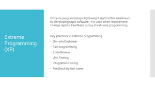 Extreme
Programming
(XP)
Extreme programming is lightweight method for small team
to developing rapid software. it is used when requirement
change rapidly. Feedback is crux of extreme programming.
Key practices in extreme programming
 On –site Customer
 Pair programming
 Code Review
 UnitTesting
 IntegrationTesting
 Feedback by test cases
 
