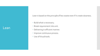 Lean
Lean is based on the principle of less waste even if it create slowness.
 Build what is necessary.
 Break requirement into unit.
 Delivering in efficient manner.
 Improve continuous process.
 Use ofVisual tools.
 