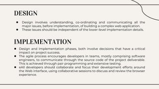 DESIGN
● Design involves understanding, co-ordinating and communicating all the
major issues, before implementation, of building a complex web application.
● These issues should be independent of the lower-level implementation details.
IMPLEMENTATION
● Design and Implementation phases, both involve decisions that have a critical
impact on project success.
● The agile process encourages developers in teams, mostly comprising software
engineers, to communicate through the source code of the project deliverable.
This is achieved through pair programming and extensive testing.
● eAll developers should collaborate and focus their development efforts around
the Web interface, using collaborative sessions to discuss and review the browser
experience.
 