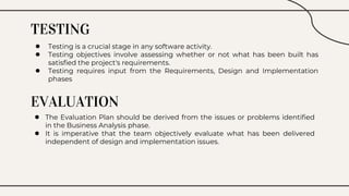 TESTING
● Testing is a crucial stage in any software activity.
● Testing objectives involve assessing whether or not what has been built has
satisfied the project's requirements.
● Testing requires input from the Requirements, Design and Implementation
phases
EVALUATION
● The Evaluation Plan should be derived from the issues or problems identified
in the Business Analysis phase.
● It is imperative that the team objectively evaluate what has been delivered
independent of design and implementation issues.
 
