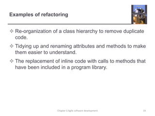 Examples of refactoring
 Re-organization of a class hierarchy to remove duplicate
code.
 Tidying up and renaming attributes and methods to make
them easier to understand.
 The replacement of inline code with calls to methods that
have been included in a program library.
Chapter 3 Agile software development 19
 