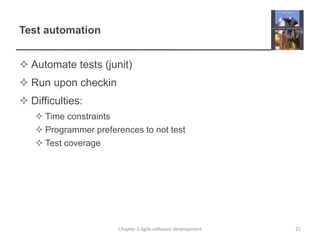 Test automation
 Automate tests (junit)
 Run upon checkin
 Difficulties:
 Time constraints
 Programmer preferences to not test
 Test coverage
Chapter 3 Agile software development 21
 