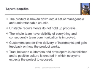 Scrum benefits
 The product is broken down into a set of manageable
and understandable chunks.
 Unstable requirements do not hold up progress.
 The whole team have visibility of everything and
consequently team communication is improved.
 Customers see on-time delivery of increments and gain
feedback on how the product works.
 Trust between customers and developers is established
and a positive culture is created in which everyone
expects the project to succeed.
Chapter 3 Agile software development 26
 