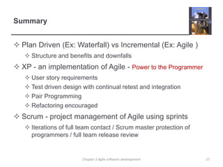 Summary
 Plan Driven (Ex: Waterfall) vs Incremental (Ex: Agile )
 Structure and benefits and downfalls
 XP - an implementation of Agile - Power to the Programmer
 User story requirements
 Test driven design with continual retest and integration
 Pair Programming
 Refactoring encouraged
 Scrum - project management of Agile using sprints
 Iterations of full team contact / Scrum master protection of
programmers / full team release review
27
Chapter 3 Agile software development
 