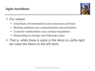 Agile manifesto
 Our values:
 Individuals and interactions over processes and tools
 Working software over comprehensive documentation
 Customer collaboration over contract negotiation
 Responding to change over following a plan
 That is, while there is value in the items on the right,
we value the items on the left more.
Chapter 3 Agile software development 5
 