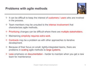 Problems with agile methods
 It can be difficult to keep the interest of customers / users who are involved
in the process.
 Team members may be unsuited to the intense involvement that
characterizes agile methods.
 Prioritizing changes can be difficult where there are multiple stakeholders.
 Maintaining simplicity requires extra work.
 Contracts may be a problem as with other approaches to iterative
development.
 Because of their focus on small, tightly-integrated teams, there are
problems in scaling agile methods to large systems.
 Less emphasis on documentation - harder to maintain when you get a new
team for maintenance
8
Chapter 3 Agile software development
 