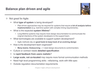 Balance plan driven and agile
 Not great for Agile:
 What type of system is being developed?
• Plan-driven approaches may be required for systems that require a lot of analysis before
implementation (e.g. real-time system with complex timing requirements).
 What is the expected system lifetime?
• Long-lifetime systems may require more design documentation to communicate the
original intentions of the system developers to the support team.
 What technologies are available to support system development?
• Agile methods rely on good tools to keep track of an evolving design
 How is the development team organized?
• Many teams; Outsourcing ---> need design documents to control borders
 Culture or contract needs detailed specification
 Is rapid feedback from users realistic?
 Large scale, not co-located may require more formal communication methods
 Need high level programming skills - refactoring, work with little spec
 Outside regulation documentation requirements
9
Chapter 3 Agile software development
 