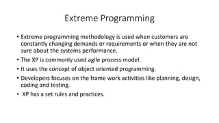 Extreme Programming
• Extreme programming methodology is used when customers are
constantly changing demands or requirements or when they are not
sure about the systems performance.
• The XP is commonly used agile process model.
• It uses the concept of object oriented programming.
• Developers focuses on the frame work activities like planning, design,
coding and testing.
• XP has a set rules and practices.
 