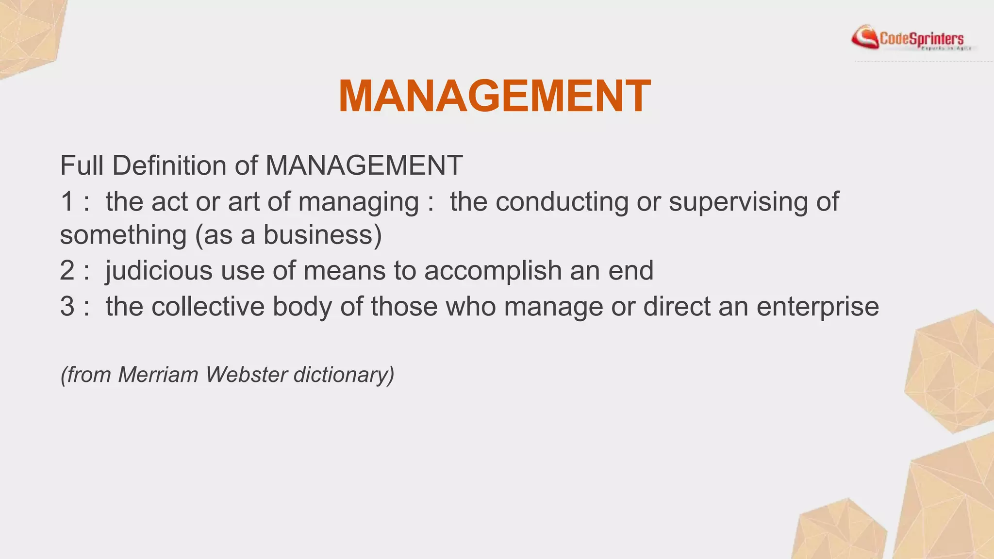 MANAGEMENT
Full Definition of MANAGEMENT
1 : the act or art of managing : the conducting or supervising of
something (as a business)
2 : judicious use of means to accomplish an end
3 : the collective body of those who manage or direct an enterprise
(from Merriam Webster dictionary)
 