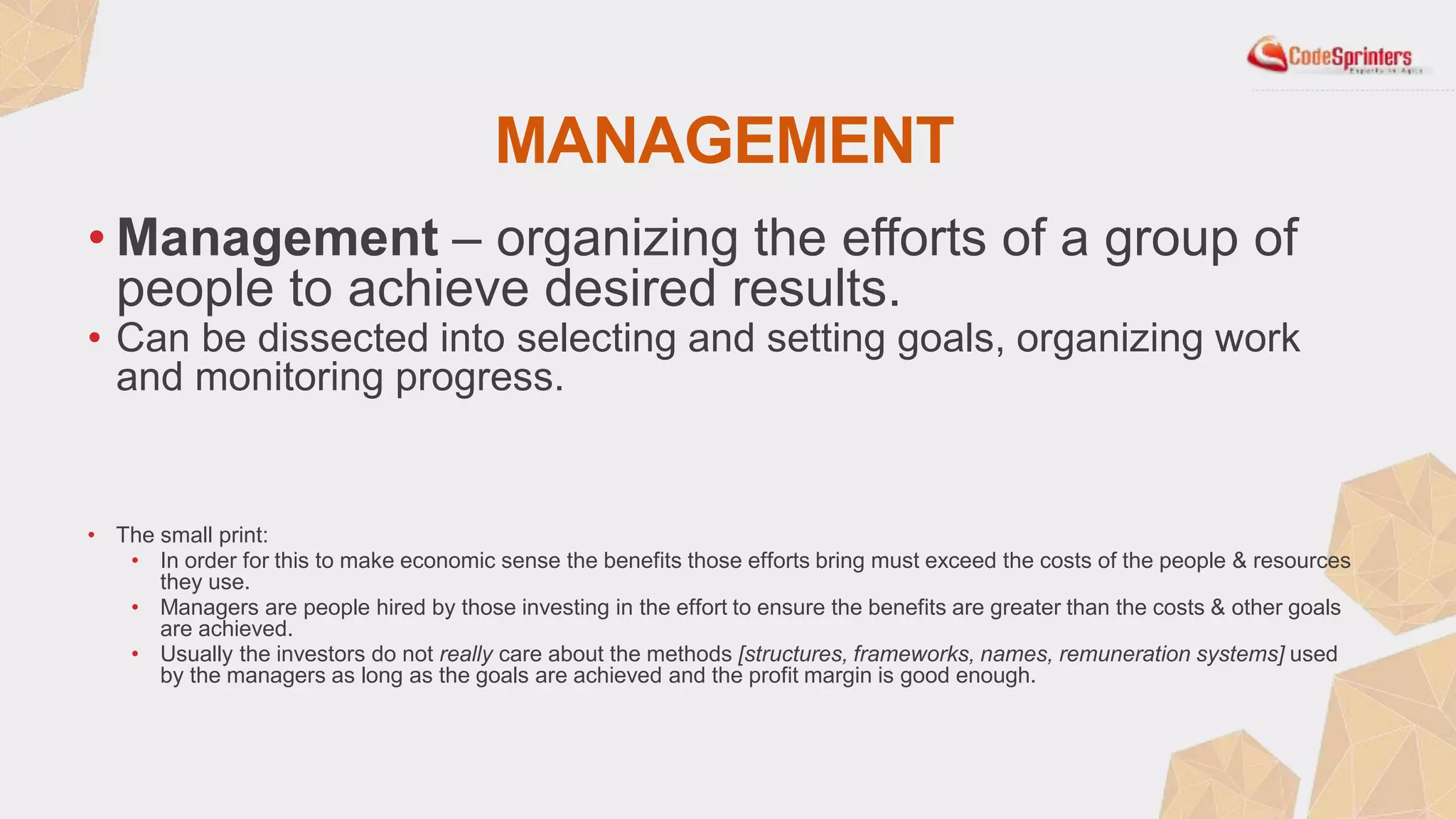 MANAGEMENT
• Management – organizing the efforts of a group of
people to achieve desired results.
• Can be dissected into selecting and setting goals, organizing work
and monitoring progress.
• The small print:
• In order for this to make economic sense the benefits those efforts bring must exceed the costs of the people & resources
they use.
• Managers are people hired by those investing in the effort to ensure the benefits are greater than the costs & other goals
are achieved.
• Usually the investors do not really care about the methods [structures, frameworks, names, remuneration systems] used
by the managers as long as the goals are achieved and the profit margin is good enough.
 