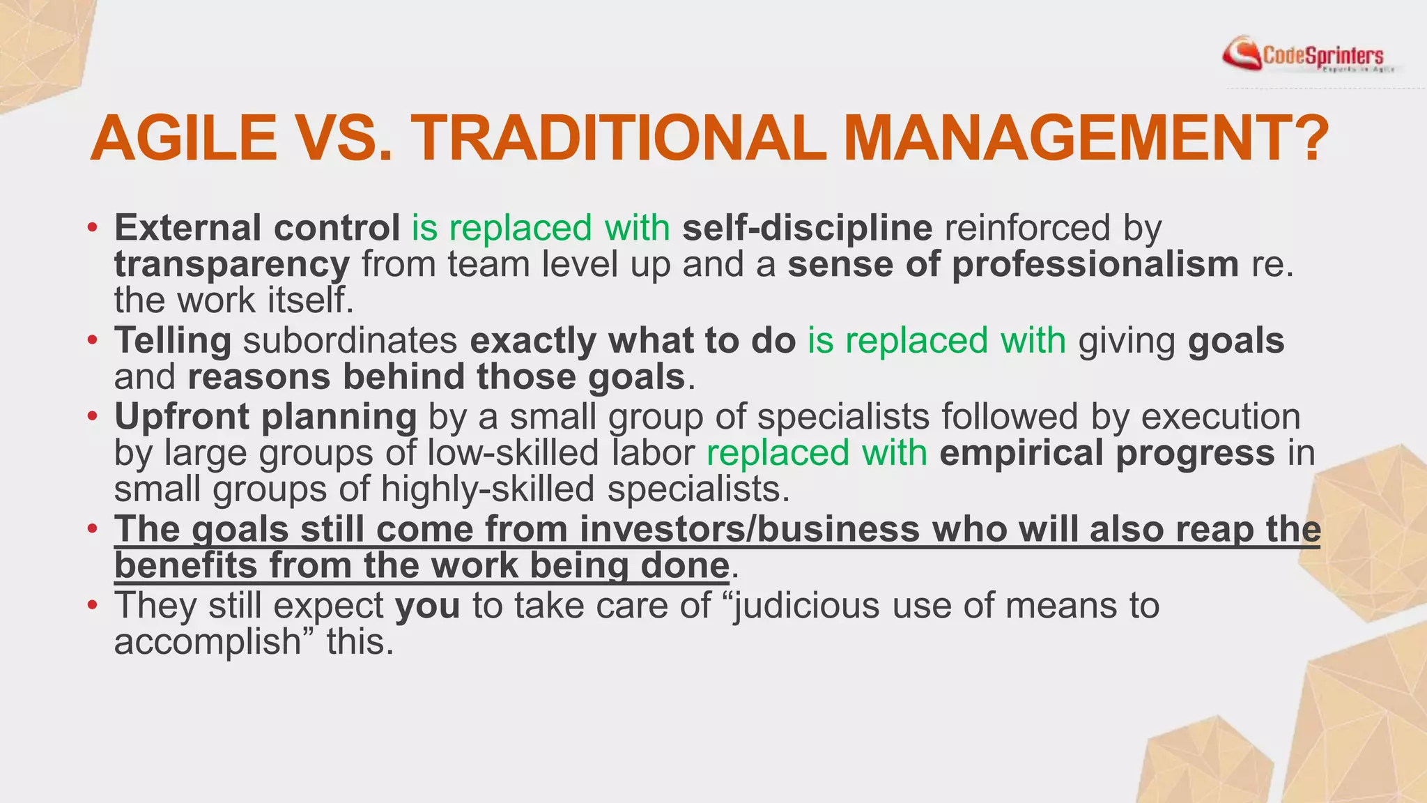 AGILE VS. TRADITIONAL MANAGEMENT?
• External control is replaced with self-discipline reinforced by
transparency from team level up and a sense of professionalism re.
the work itself.
• Telling subordinates exactly what to do is replaced with giving goals
and reasons behind those goals.
• Upfront planning by a small group of specialists followed by execution
by large groups of low-skilled labor replaced with empirical progress in
small groups of highly-skilled specialists.
• The goals still come from investors/business who will also reap the
benefits from the work being done.
• They still expect you to take care of “judicious use of means to
accomplish” this.
 