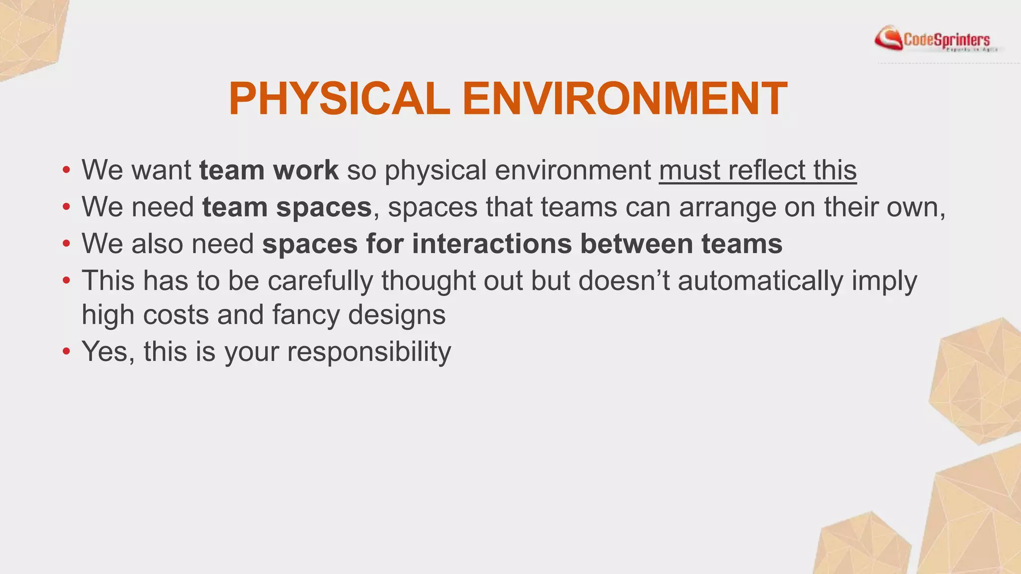 PHYSICAL ENVIRONMENT
• We want team work so physical environment must reflect this
• We need team spaces, spaces that teams can arrange on their own,
• We also need spaces for interactions between teams
• This has to be carefully thought out but doesn’t automatically imply
high costs and fancy designs
• Yes, this is your responsibility
 