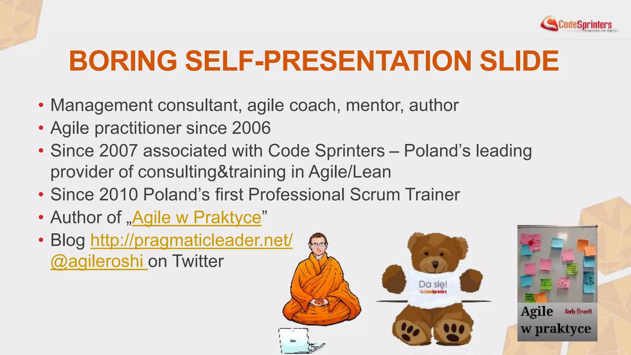 BORING SELF-PRESENTATION SLIDE
• Management consultant, agile coach, mentor, author
• Agile practitioner since 2006
• Since 2007 associated with Code Sprinters – Poland’s leading
provider of consulting&training in Agile/Lean
• Since 2010 Poland’s first Professional Scrum Trainer
• Author of „Agile w Praktyce”
• Blog http://pragmaticleader.net/
@agileroshi on Twitter
 