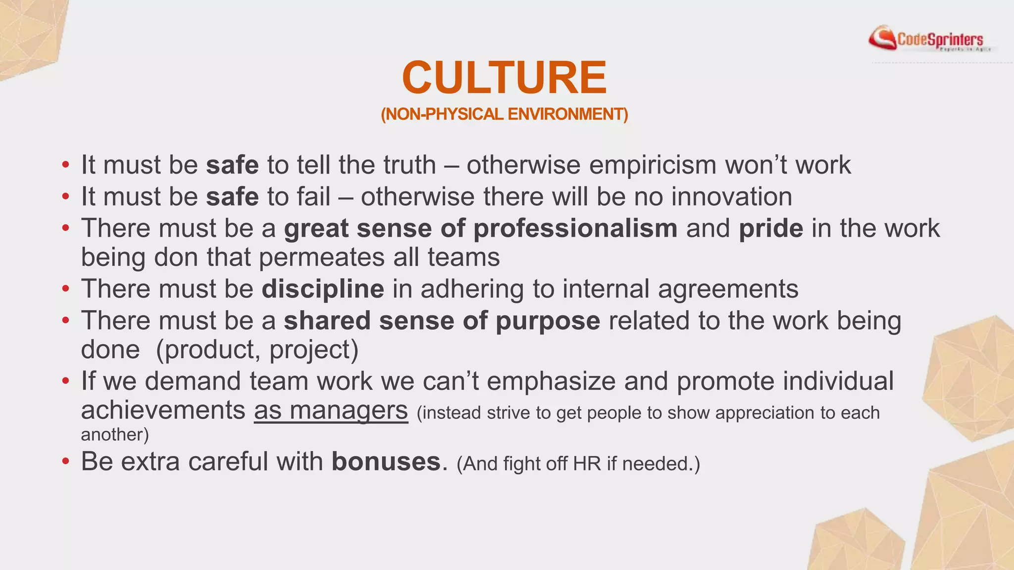 CULTURE
(NON-PHYSICAL ENVIRONMENT)
• It must be safe to tell the truth – otherwise empiricism won’t work
• It must be safe to fail – otherwise there will be no innovation
• There must be a great sense of professionalism and pride in the work
being don that permeates all teams
• There must be discipline in adhering to internal agreements
• There must be a shared sense of purpose related to the work being
done (product, project)
• If we demand team work we can’t emphasize and promote individual
achievements as managers (instead strive to get people to show appreciation to each
another)
• Be extra careful with bonuses. (And fight off HR if needed.)
 