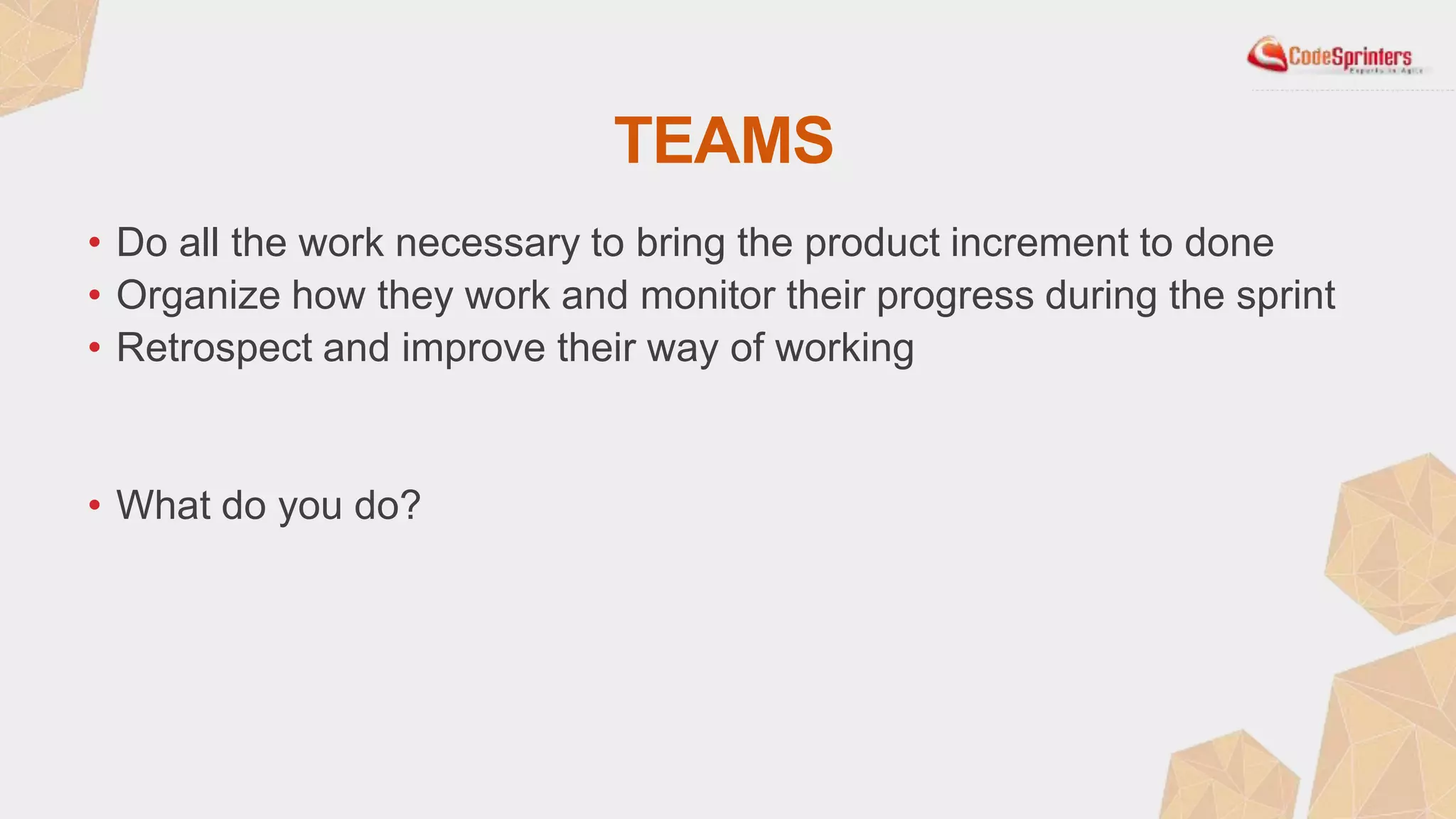 TEAMS
• Do all the work necessary to bring the product increment to done
• Organize how they work and monitor their progress during the sprint
• Retrospect and improve their way of working
• What do you do?
 
