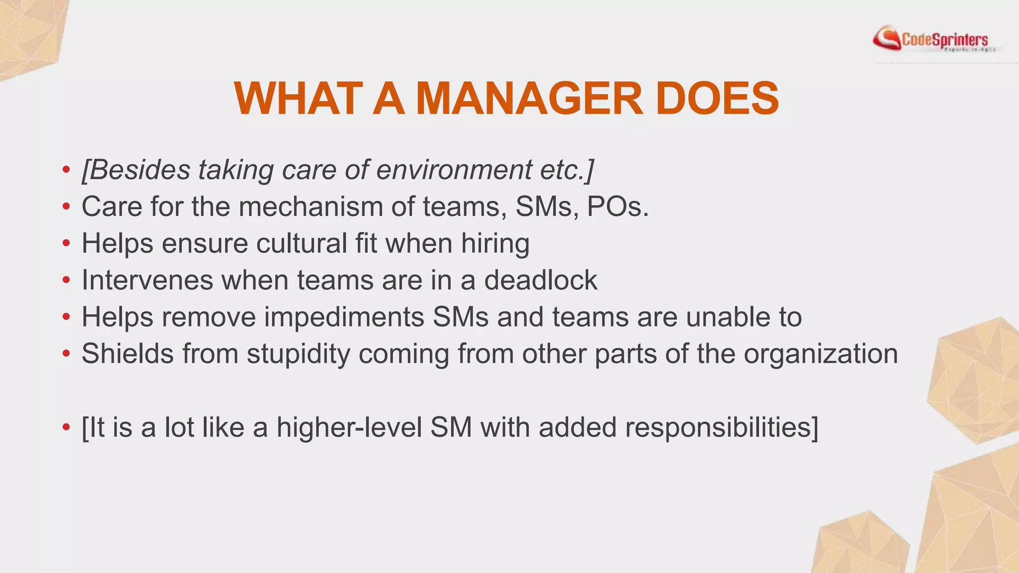 WHAT A MANAGER DOES
• [Besides taking care of environment etc.]
• Care for the mechanism of teams, SMs, POs.
• Helps ensure cultural fit when hiring
• Intervenes when teams are in a deadlock
• Helps remove impediments SMs and teams are unable to
• Shields from stupidity coming from other parts of the organization
• [It is a lot like a higher-level SM with added responsibilities]
 