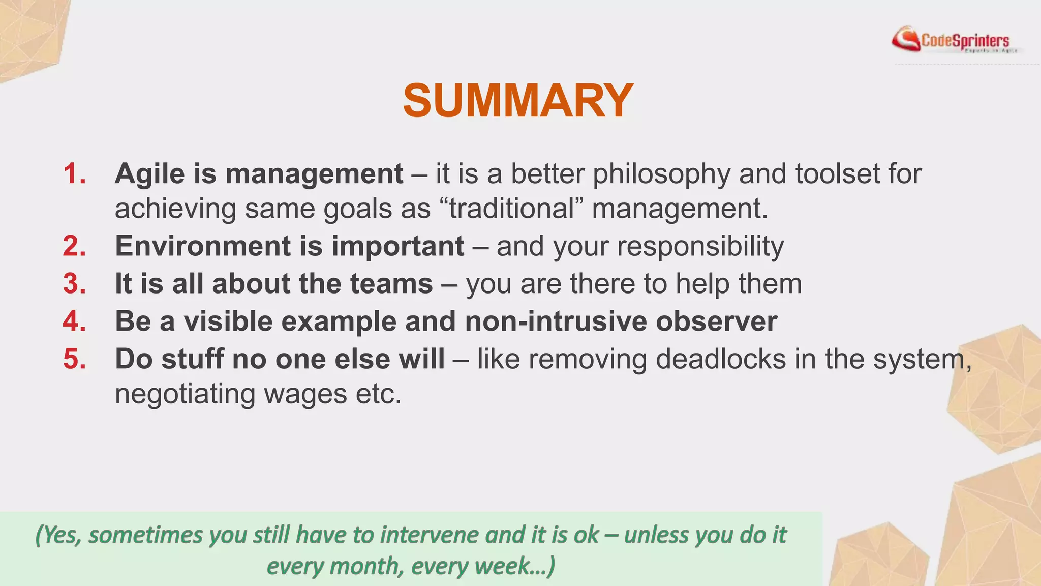 SUMMARY
1. Agile is management – it is a better philosophy and toolset for
achieving same goals as “traditional” management.
2. Environment is important – and your responsibility
3. It is all about the teams – you are there to help them
4. Be a visible example and non-intrusive observer
5. Do stuff no one else will – like removing deadlocks in the system,
negotiating wages etc.
 