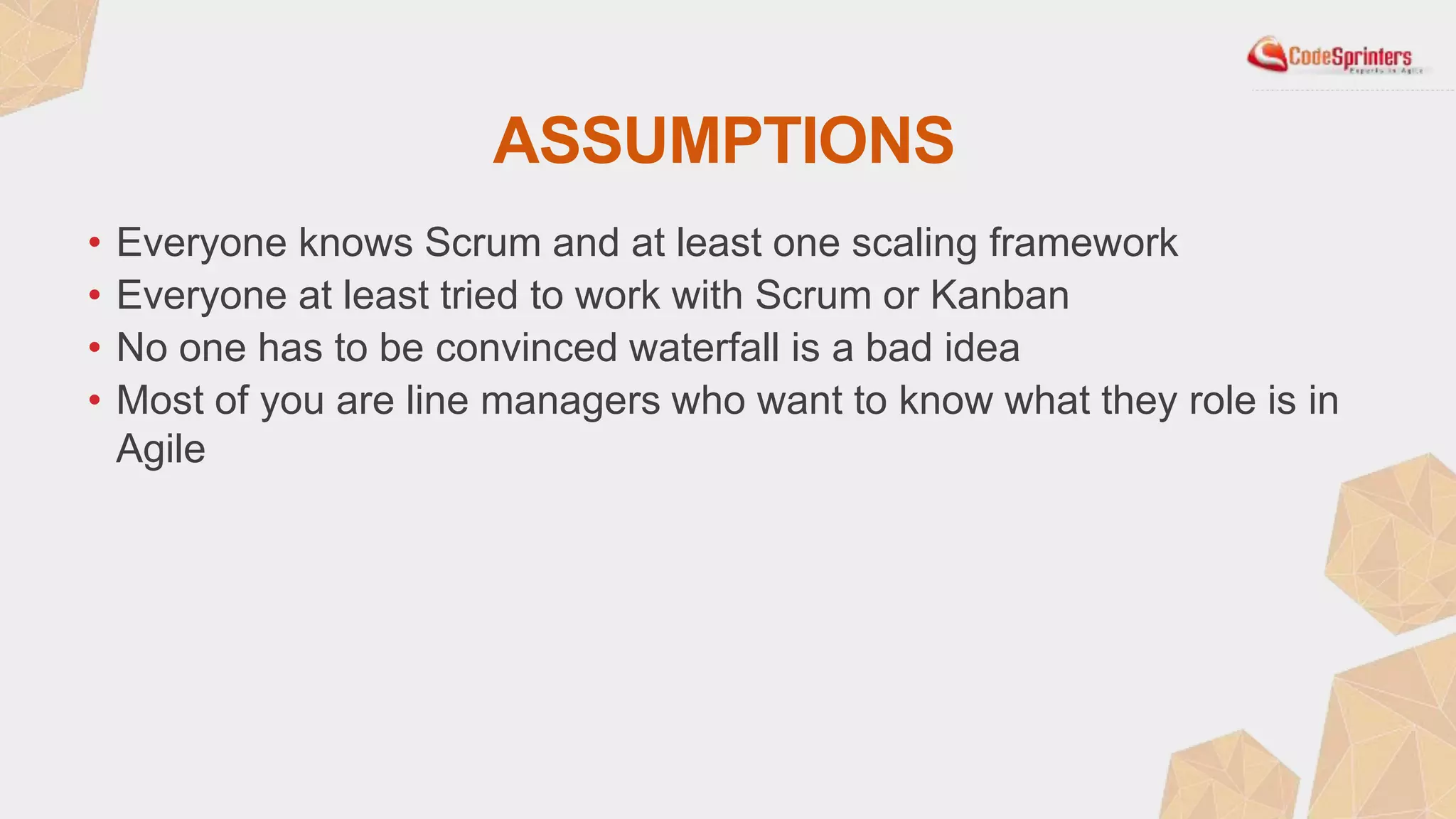 ASSUMPTIONS
• Everyone knows Scrum and at least one scaling framework
• Everyone at least tried to work with Scrum or Kanban
• No one has to be convinced waterfall is a bad idea
• Most of you are line managers who want to know what they role is in
Agile
 