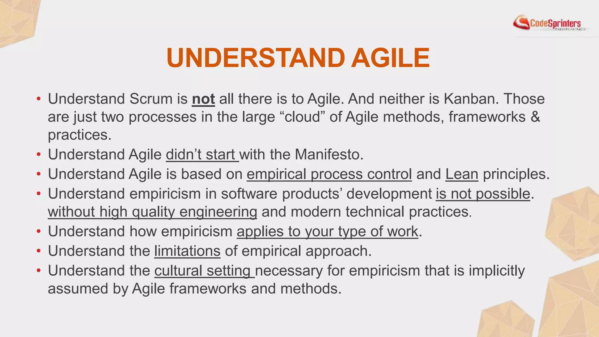 UNDERSTAND AGILE
• Understand Scrum is not all there is to Agile. And neither is Kanban. Those
are just two processes in the large “cloud” of Agile methods, frameworks &
practices.
• Understand Agile didn’t start with the Manifesto.
• Understand Agile is based on empirical process control and Lean principles.
• Understand empiricism in software products’ development is not possible.
without high quality engineering and modern technical practices.
• Understand how empiricism applies to your type of work.
• Understand the limitations of empirical approach.
• Understand the cultural setting necessary for empiricism that is implicitly
assumed by Agile frameworks and methods.
 