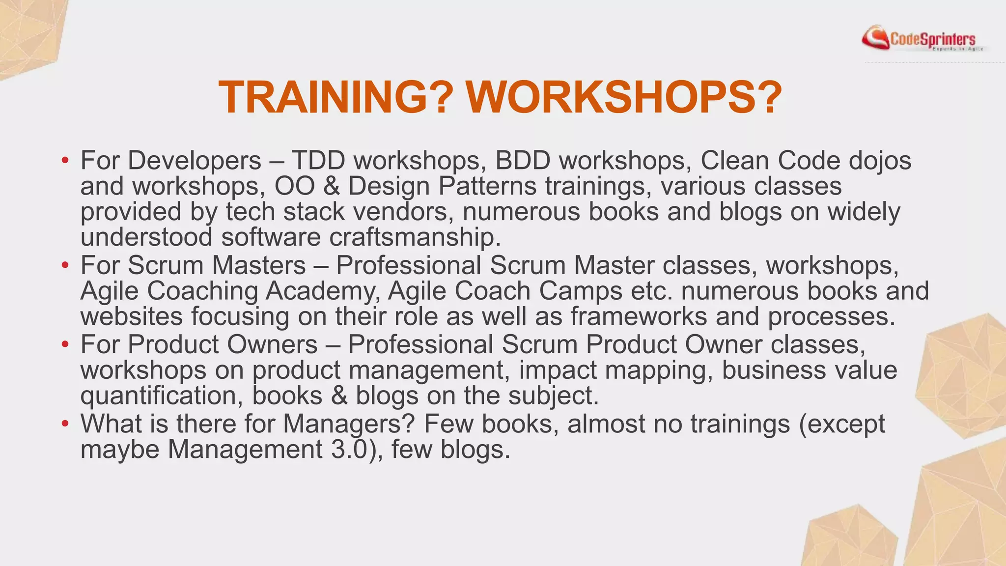 TRAINING? WORKSHOPS?
• For Developers – TDD workshops, BDD workshops, Clean Code dojos
and workshops, OO & Design Patterns trainings, various classes
provided by tech stack vendors, numerous books and blogs on widely
understood software craftsmanship.
• For Scrum Masters – Professional Scrum Master classes, workshops,
Agile Coaching Academy, Agile Coach Camps etc. numerous books and
websites focusing on their role as well as frameworks and processes.
• For Product Owners – Professional Scrum Product Owner classes,
workshops on product management, impact mapping, business value
quantification, books & blogs on the subject.
• What is there for Managers? Few books, almost no trainings (except
maybe Management 3.0), few blogs.
 