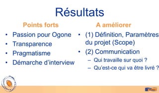 Résultats
       Points forts             A améliorer
•   Passion pour Ogone • (1) Définition, Paramètres
•   Transparence           du projet (Scope)
•   Pragmatisme          • (2) Communication
                            – Qui travaille sur quoi ?
•   Démarche d’interview
                             – Qu’est-ce qui va être livré ?
 