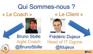 Qui Sommes-nous ?
« Le Coach »           « Le Client »



     Bruno Sbille    Frédéric Dujeux
     Agile Coach    Head of IT Ogone
     @BrunoSbille       @fdujeux
 
