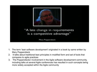 1. The term ‘lean software development’ originated in a book by same written by
Mary Poppendieck
2. It talks about traditional lean principles in modified form and set of tools that
compares to agile practices
3. The Poppendiecks' involvement in the Agile software development community,
including talks at several Agile conferences has resulted in such concepts being
more widely accepted within the Agile community
 