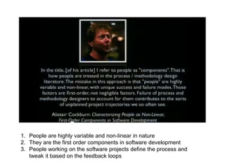 1. People are highly variable and non-linear in nature
2. They are the first order components in software development
3. People working on the software projects define the process and
tweak it based on the feedback loops
 