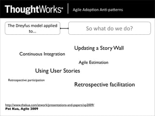!"#$%&!'()*(+&!+*,)-.%/+0&


 The	
  Dreyfus	
  model	
  applied	
  
              to...                                    So	
  what	
  do	
  we	
  do?


                                               Updating a Story Wall
         Continuous Integration
                                                  Agile Estimation
                     Using User Stories
 Retrospective participation
                                               Retrospective facilitation


http://www.thekua.com/atwork/presentations-and-papers/xp2009/
Pat Kua, Agile 2009
 