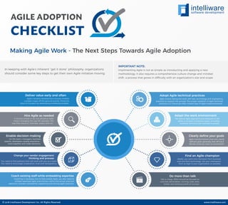 AGILE ADOPTION
CHECKLIST
In keeping with Agile’s inherent “get it done” philosophy, organizations
should consider some key steps to get their own Agile initiative moving.
Implimenting Agile is not as simple as introducting and applying a new
methodology. It also requires a comprehensive culture change and mindset
shift- a process that grows in difficulty with an organization’s size and scope.
IMPORTANT NOTE:
Adapt the work environment
The typical Agile approach puts everyone in the
same or at least contiguous space, including
business, technical and operations people.
Hire Agile as needed
Deliver value early and often
It sounds simple to do, but adopting Agile
means changing the way HR operates—the
way they resource, interview, assess skills etc.
Change your vendor engagement
thinking and process
Agile’s iterative development process enables
a project toget off the ground quickly. Prove the
value of a project by developing something tangible.
Find an Agile champion
Ideally, you want one champion from business
and one from technology. Get your champions
from as high in your organization as possible.
Do more than talk
Talk is cheap. Effort should be focused on
concrete deliverables—running code, tests,
builds, and working proofs of concept.
You need to ﬁnd partners that will work with you as a team.
You need to encourage cooperation, trust and transparency.
Enable decision making
Let the team—managers, business
experts, developers, quality assurance—
work together and make decisions.
Clearly deﬁne your goals
Agile transformations that lack clearly
deﬁned goals generally veer off-track.
Decide what you want to accomplish.
Adopt Agile technical practices
Agile means having the tools, skill sets, technology and engineering
practices to support the process. The proper adoption of Agile technical
practices is a critical yet often missed step of Agile implementations.
Coach existing staff while embedding expertise
Coaching is necessary, but to fully enable Agile, you also need to
embed seasoned Agile practitioners within the actual, practical
execution process, consistently supporting and driving Agile practices.
Making Agile Work - The Next Steps Towards Agile Adoption
© 2018 Intelliware Development Inc. All Rights Reserved. www.intelliware.com
 