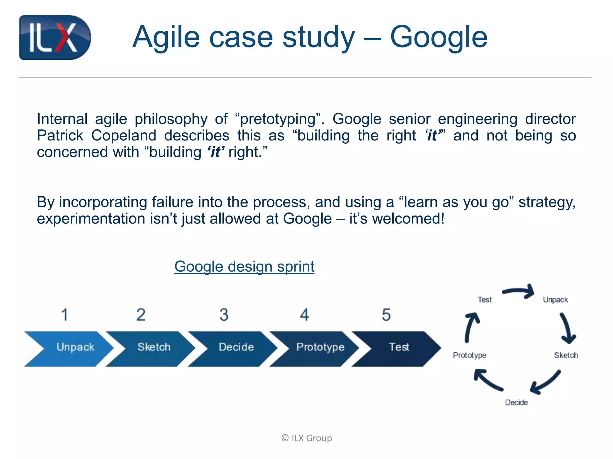 © ILX Group
Agile case study – Google
Internal agile philosophy of “pretotyping”. Google senior engineering director
Patrick Copeland describes this as “building the right ‘it’” and not being so
concerned with “building ‘it’ right.”
By incorporating failure into the process, and using a “learn as you go” strategy,
experimentation isn’t just allowed at Google – it’s welcomed!
Google design sprint
 
