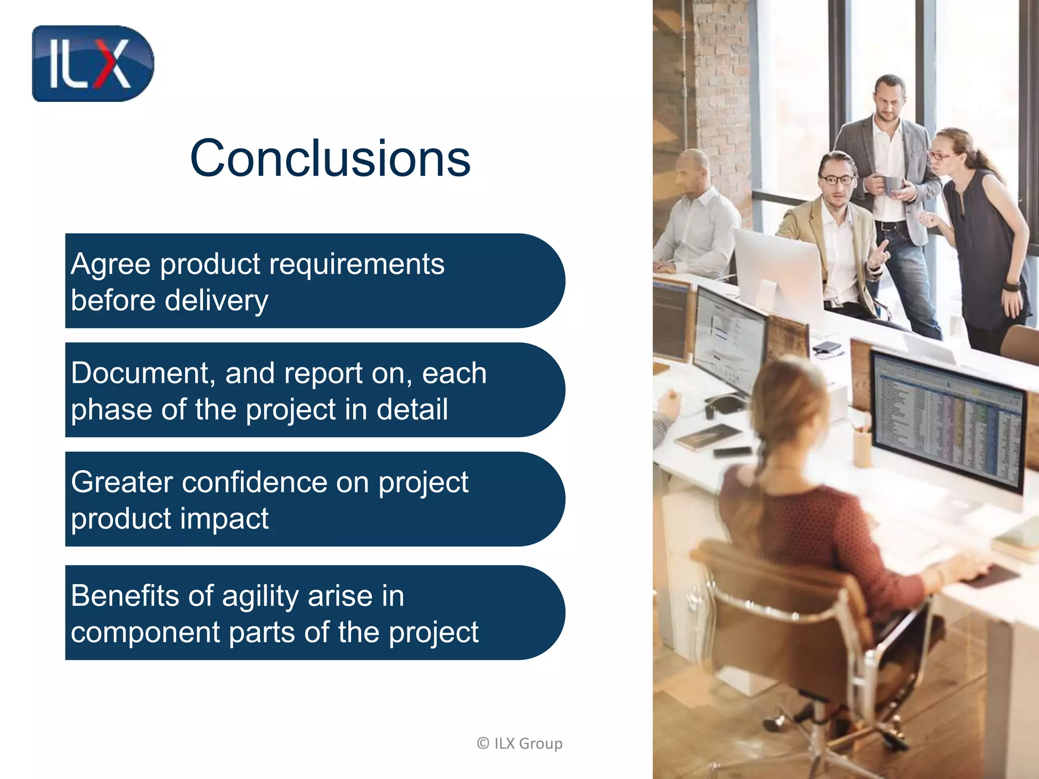 © ILX Group
Conclusions
Agree product requirements
before delivery
Document, and report on, each
phase of the project in detail
Greater confidence on project
product impact
Benefits of agility arise in
component parts of the project
 