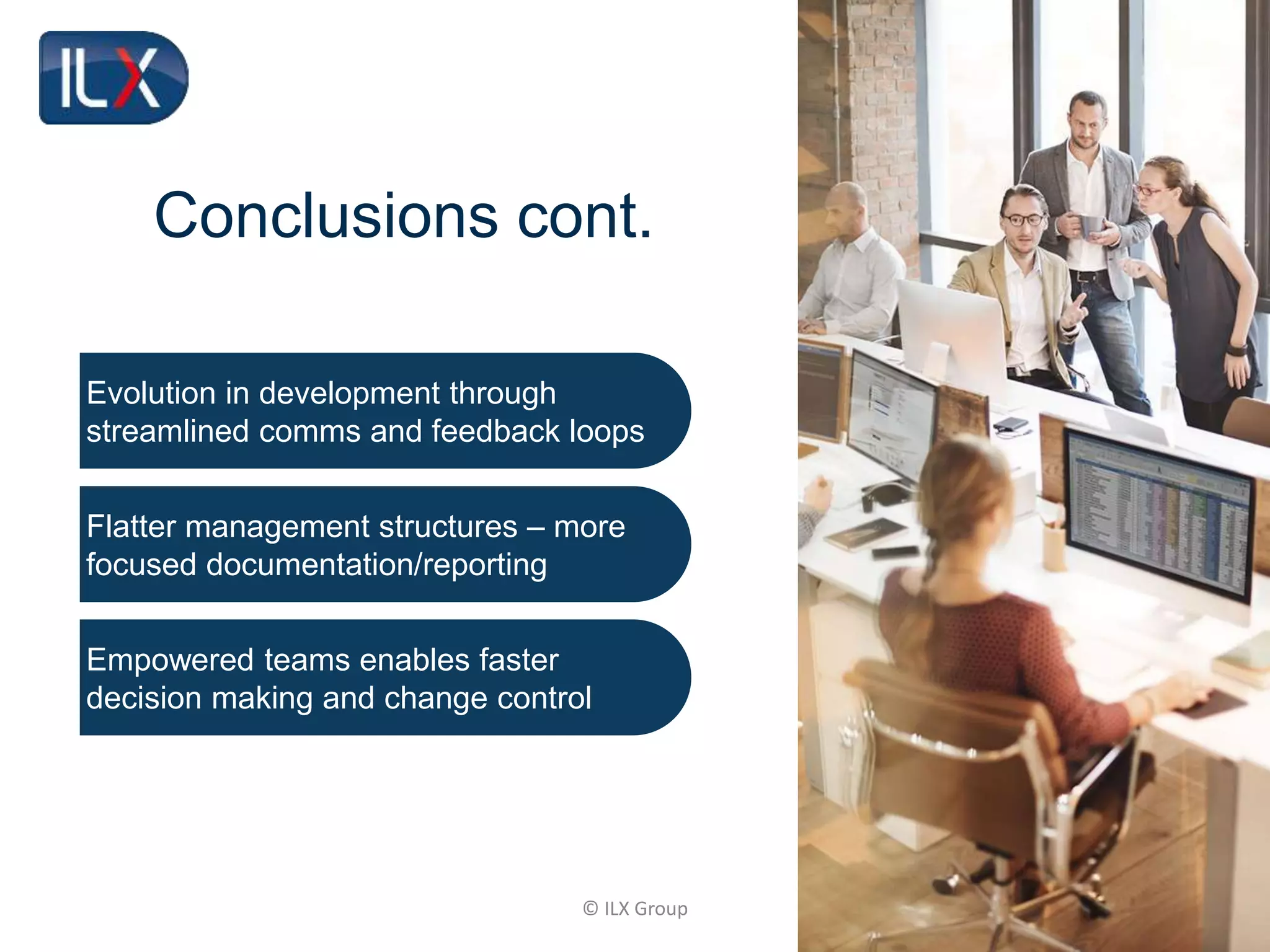 © ILX Group
Conclusions cont.
Evolution in development through
streamlined comms and feedback loops
Flatter management structures – more
focused documentation/reporting
Empowered teams enables faster
decision making and change control
 