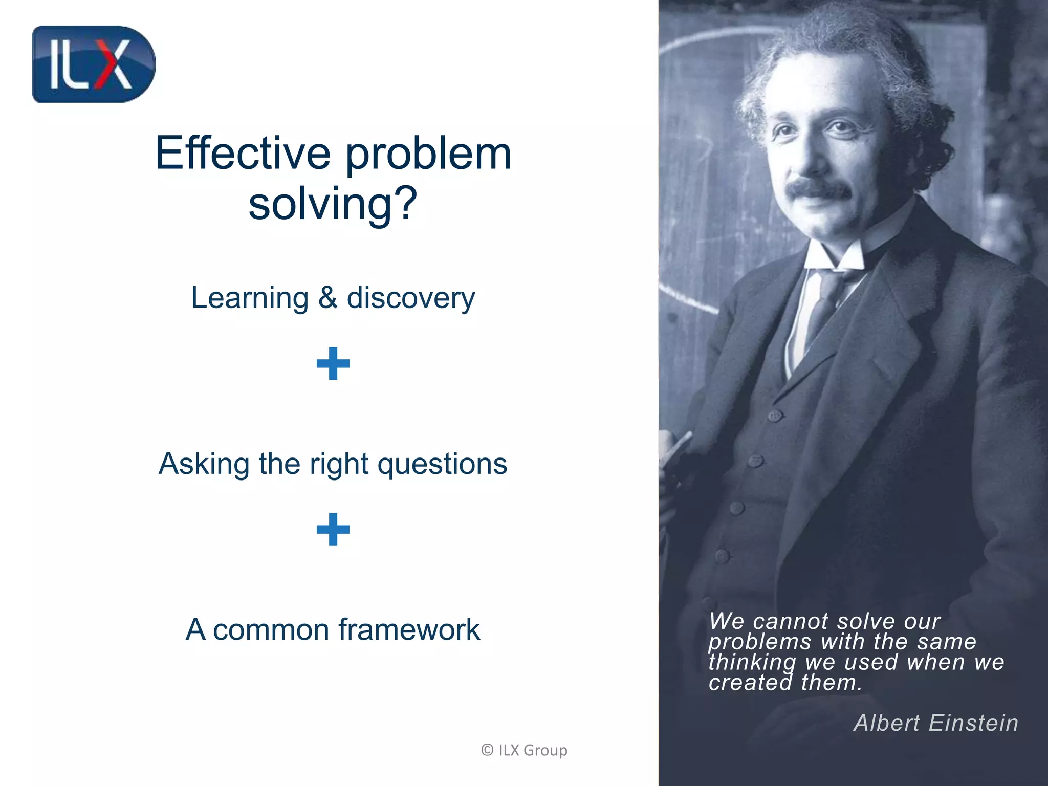 © ILX Group
Effective problem
solving?
We cannot solve our
problems with the same
thinking we used when we
created them.
Albert Einstein
Learning & discovery
+
Asking the right questions
+
A common framework
 