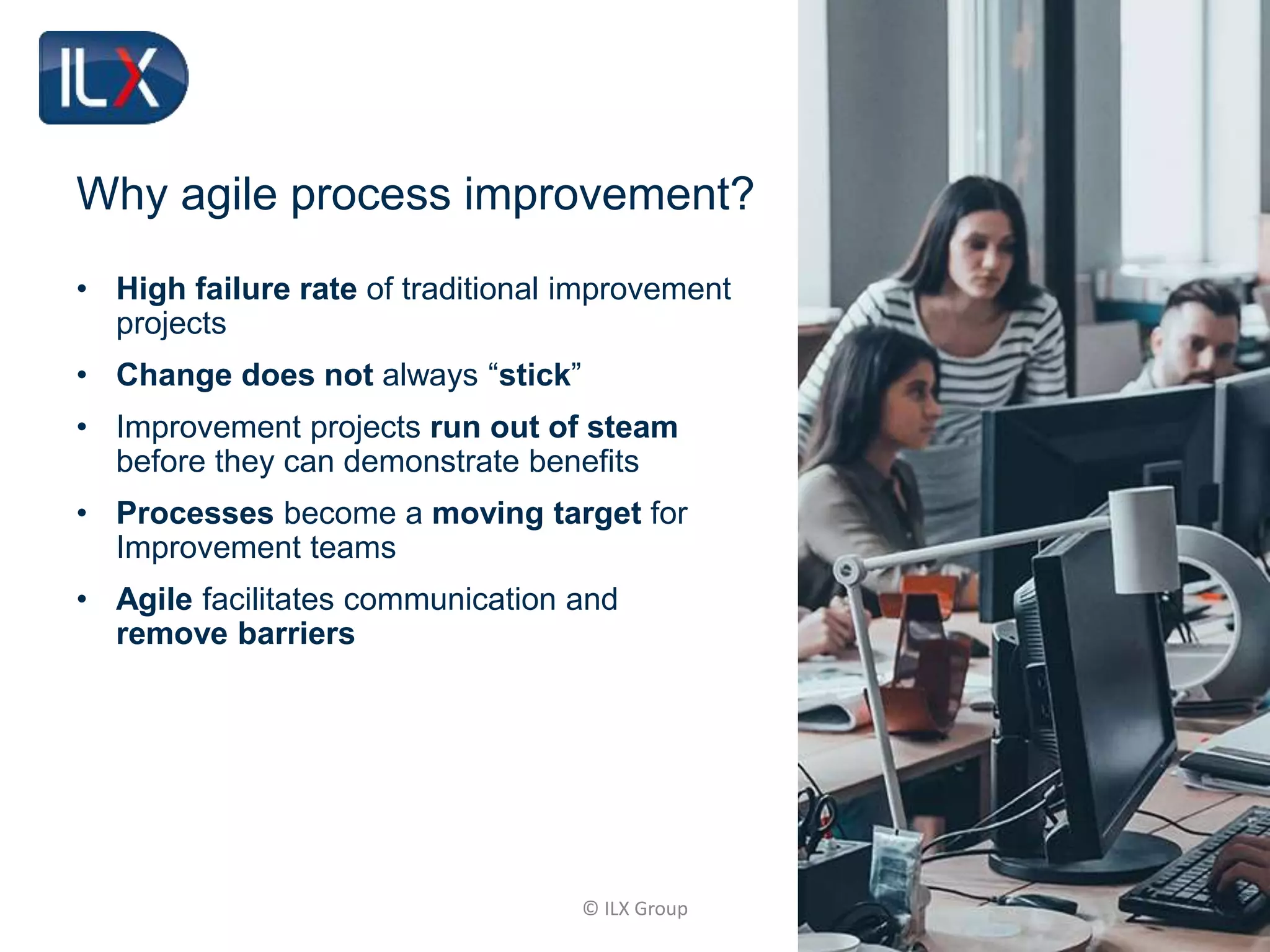 © ILX Group
Why agile process improvement?
• High failure rate of traditional improvement
projects
• Change does not always “stick”
• Improvement projects run out of steam
before they can demonstrate benefits
• Processes become a moving target for
Improvement teams
• Agile facilitates communication and
remove barriers
 