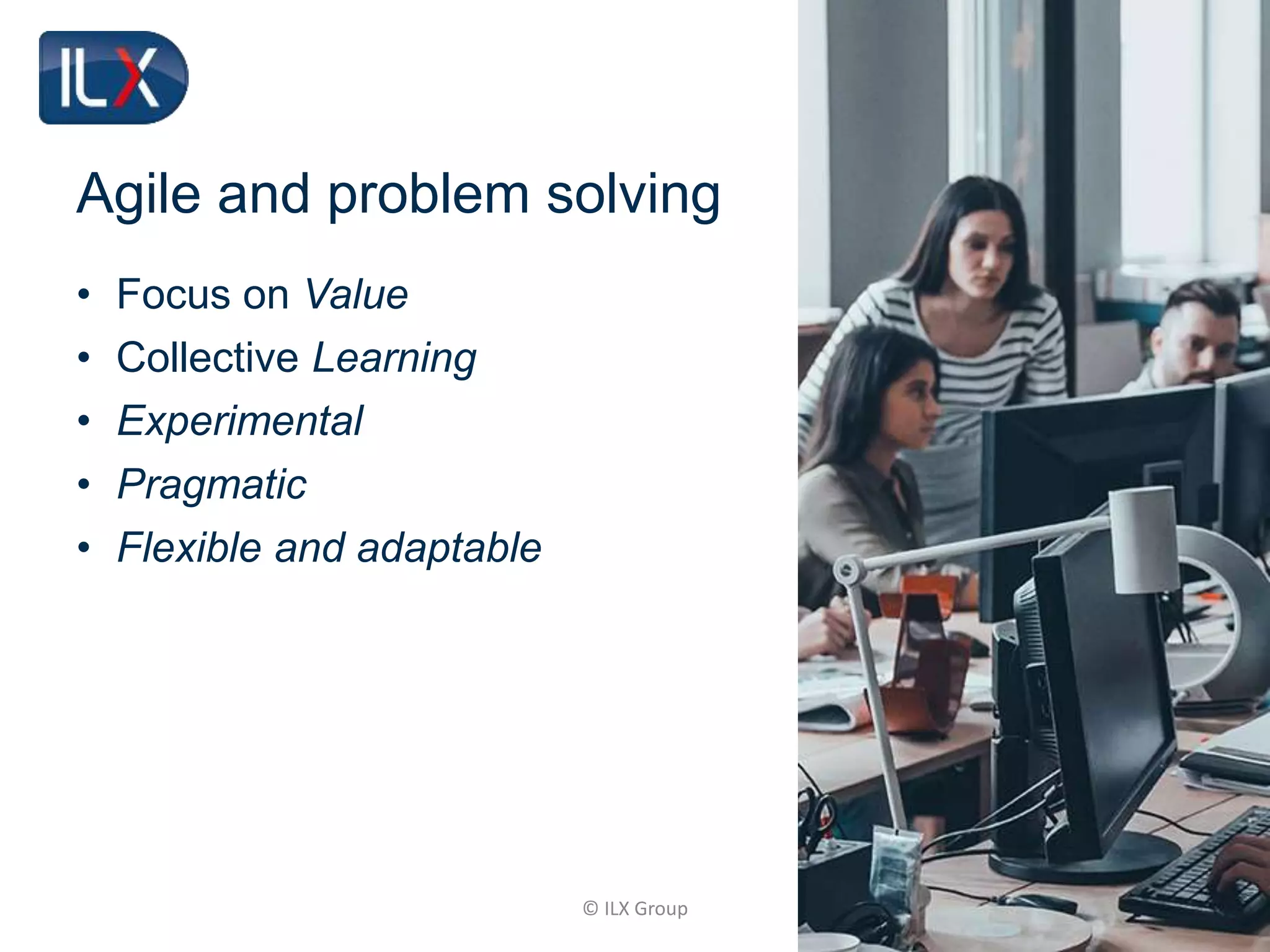 © ILX Group
Agile and problem solving
• Focus on Value
• Collective Learning
• Experimental
• Pragmatic
• Flexible and adaptable
 