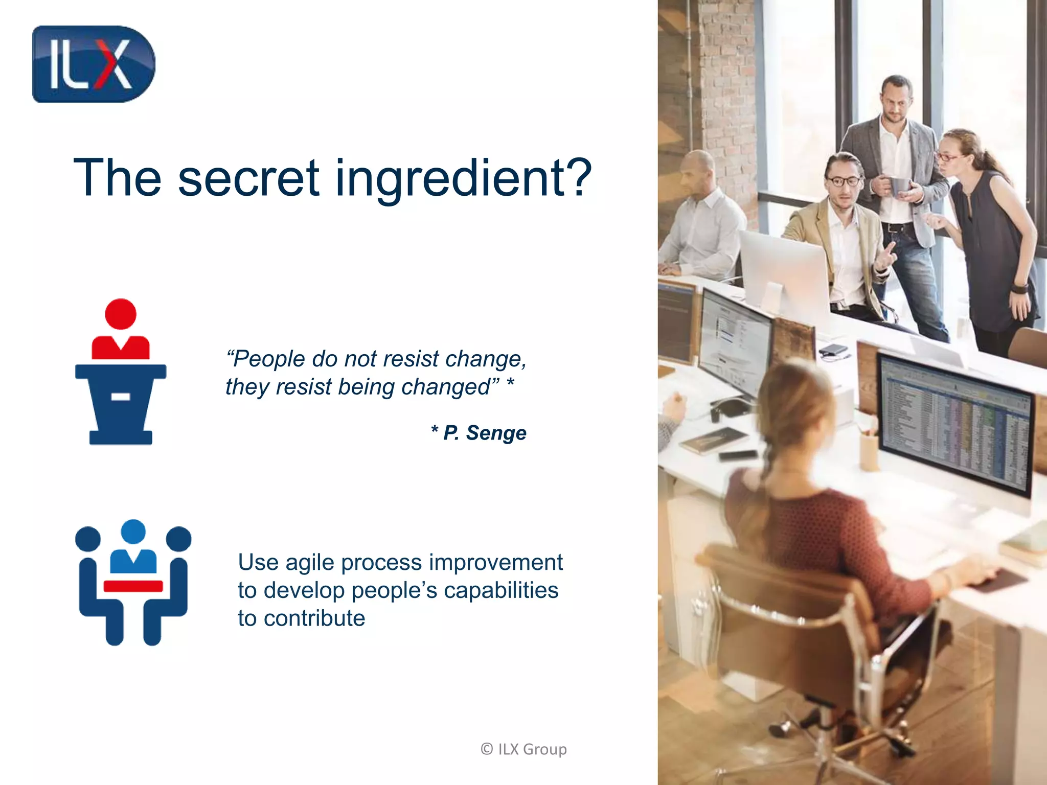 © ILX Group
The secret ingredient?
Use agile process improvement
to develop people’s capabilities
to contribute
“People do not resist change,
they resist being changed” *
* P. Senge
 