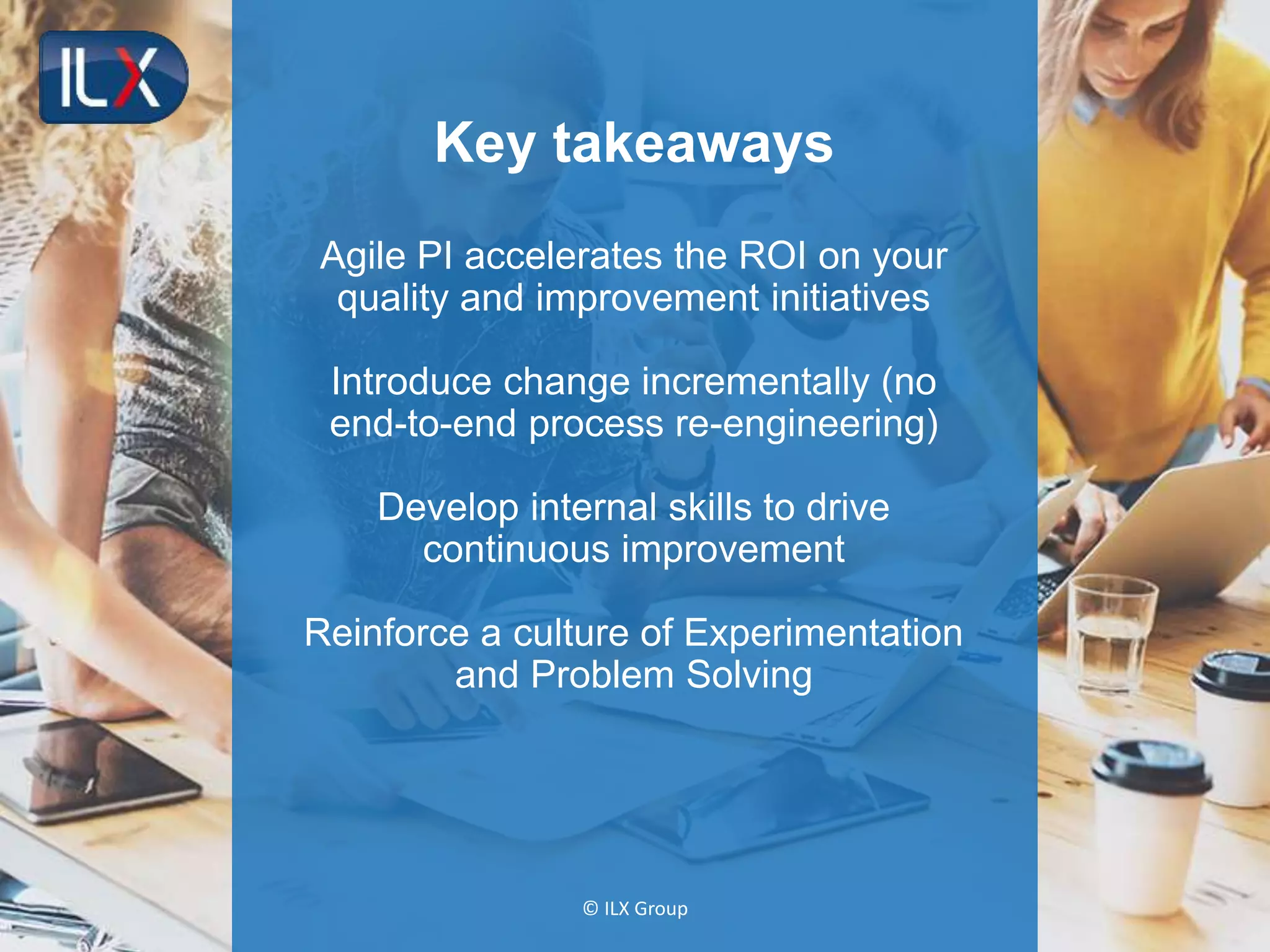 © ILX Group
Key takeaways
Agile PI accelerates the ROI on your
quality and improvement initiatives
Introduce change incrementally (no
end-to-end process re-engineering)
Develop internal skills to drive
continuous improvement
Reinforce a culture of Experimentation
and Problem Solving
 