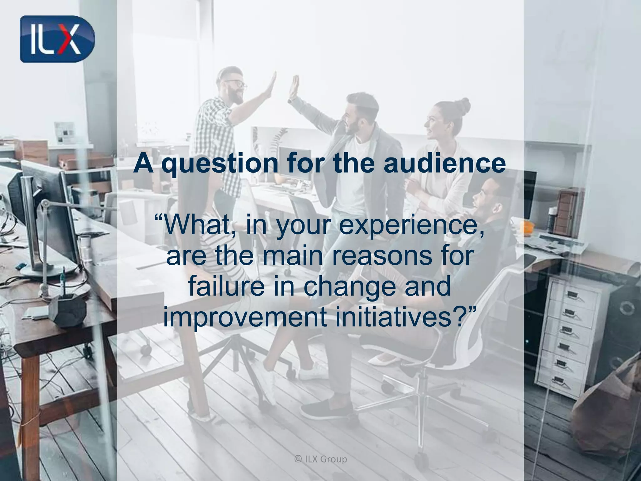 © ILX Group
A question for the audience
“What, in your experience,
are the main reasons for
failure in change and
improvement initiatives?”
 