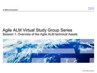 © 2013 IBM Corporation
An IBM Learning Asset
Agile ALM Virtual Study Group Series
Session 1: Overview of the Agile ALM technical Assets
 